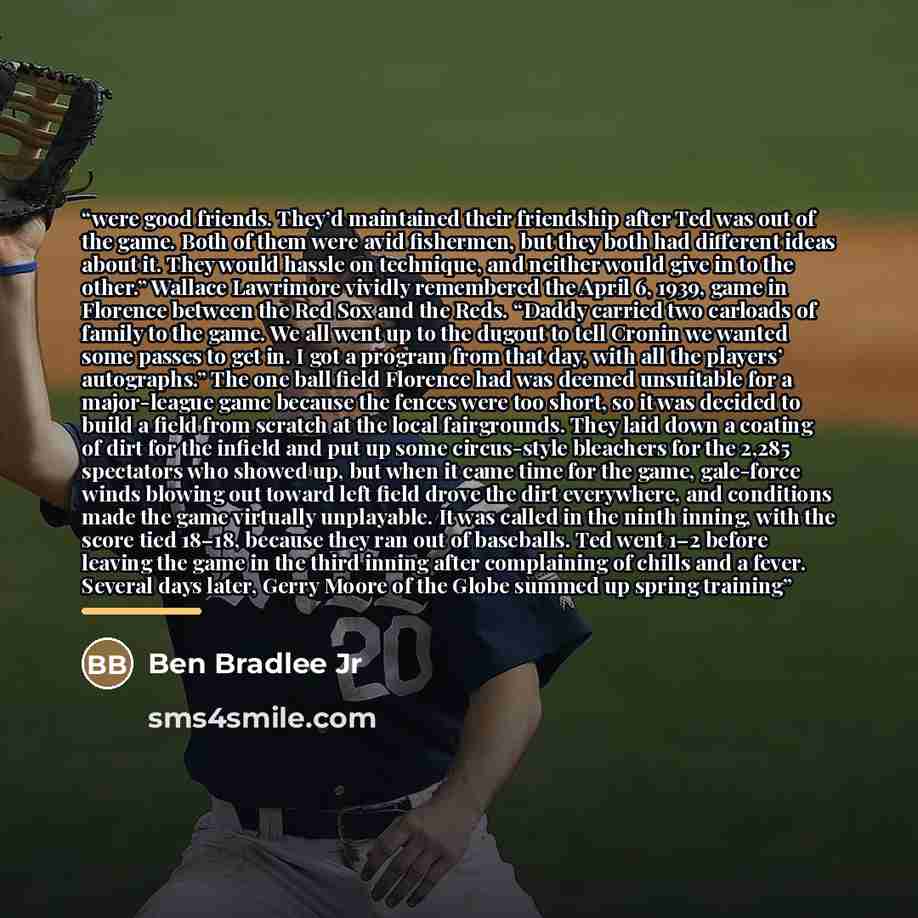 “were good friends. They’d maintained their friendship after Ted was out of the game. Both of them were avid fishermen, but they both had different ideas about it. They would hassle on technique, and neither would give in to the other.” Wallace Lawrimore vividly remembered the April 6, 1939, game…” quote by Ben Bradlee Jr
