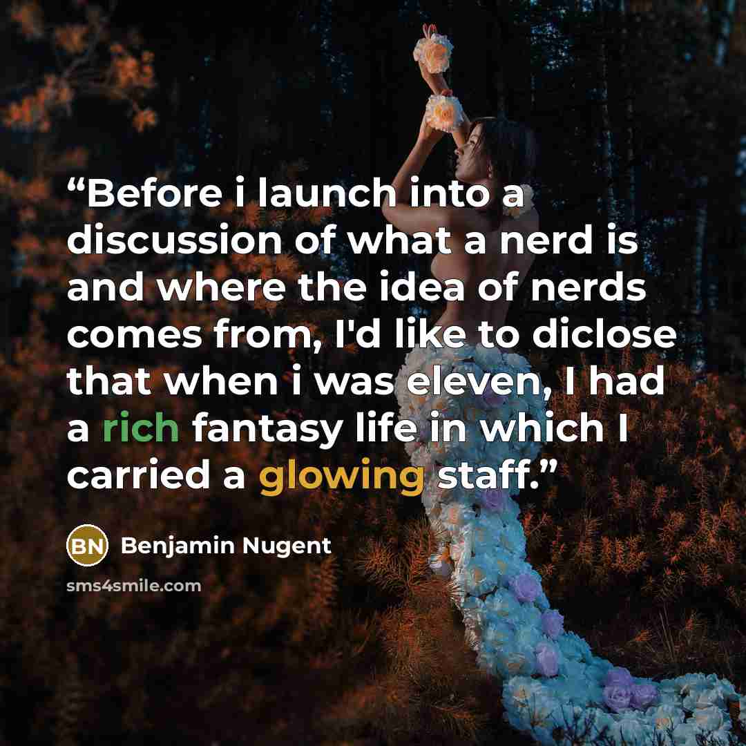 “Before i launch into a discussion of what a nerd is and where the idea of nerds comes from, I'd like to diclose that when i was eleven, I had a rich fantasy life in which I carried a glowing staff.” quote by Benjamin Nugent