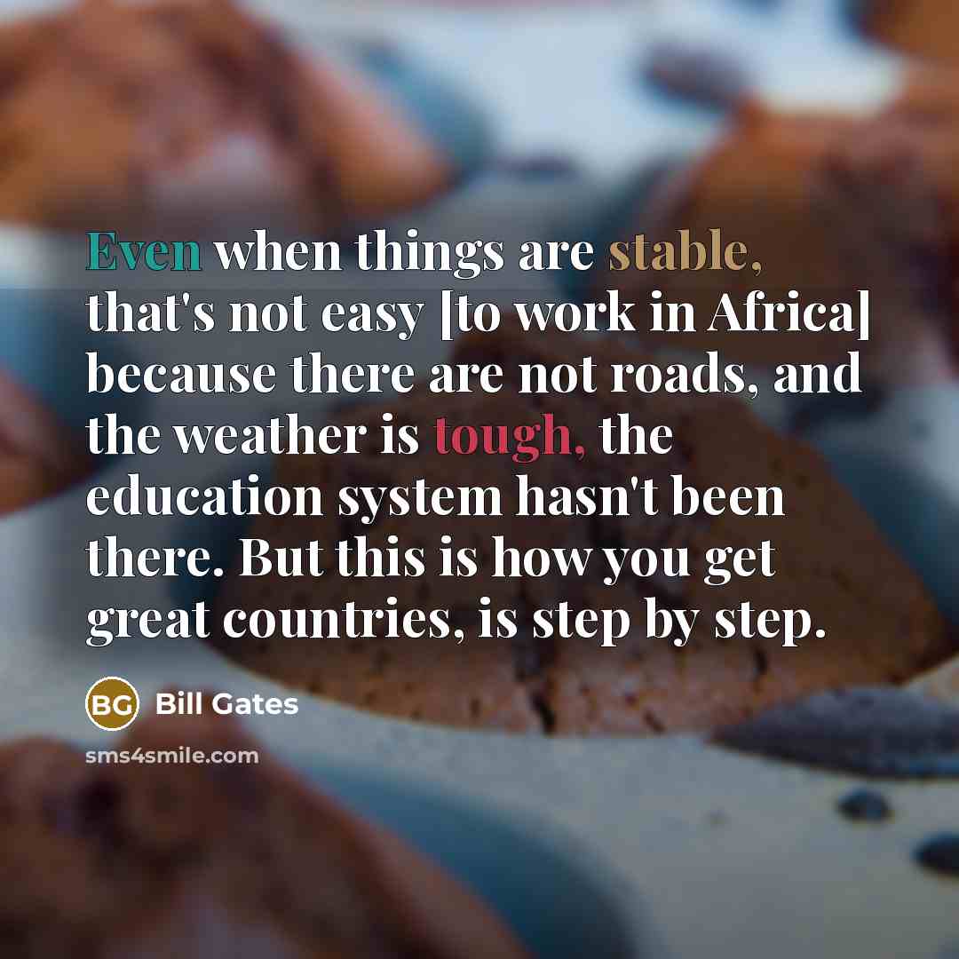 “Even when things are stable, that's not easy [to work in Africa] because there are not roads, and the weather is tough, the education system hasn't been there. But this is how you get great countries, is step by step.” quote by Bill Gates
