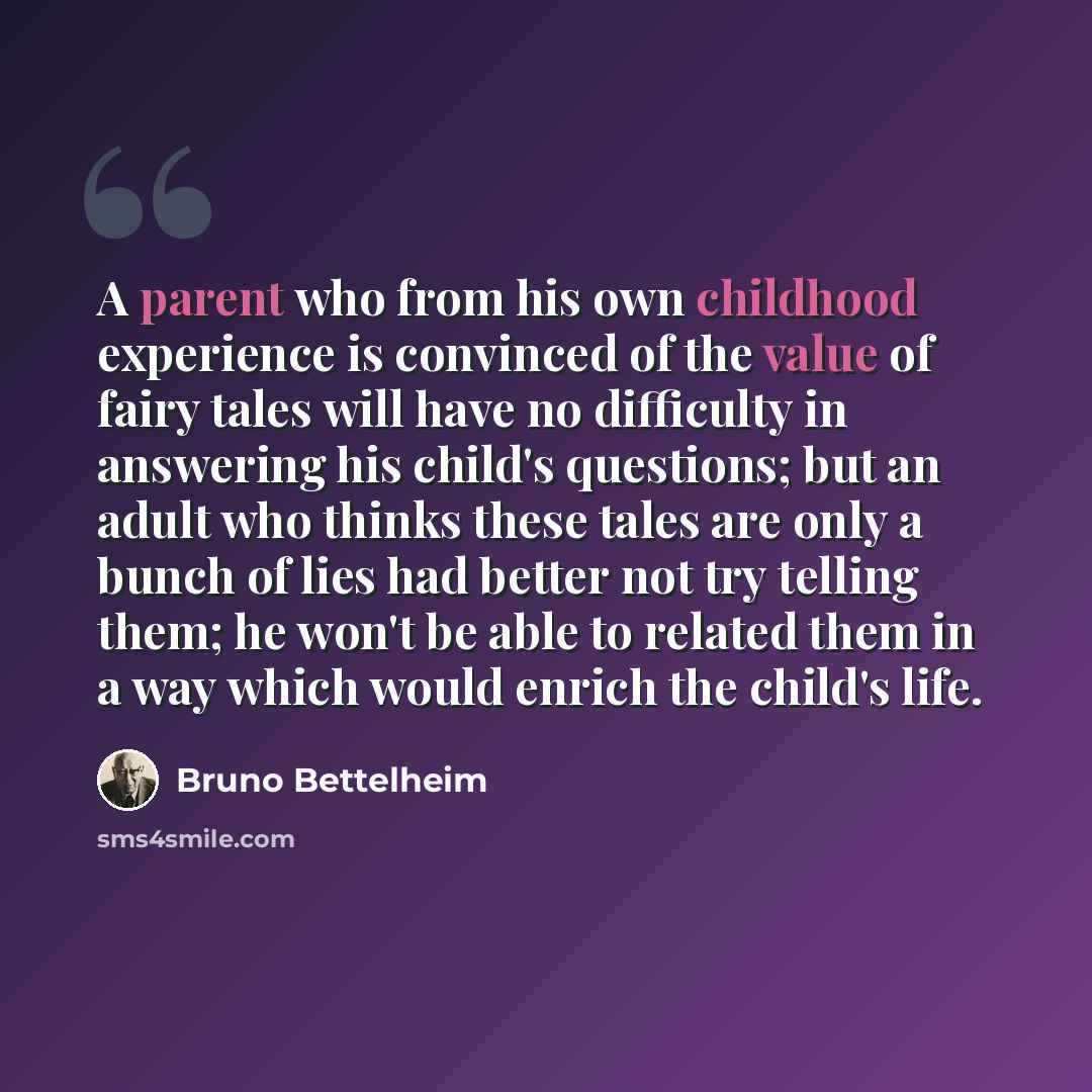 “A parent who from his own childhood experience is convinced of the value of fairy tales will have no difficulty in answering his child's questions; but an adult who thinks these tales are only a bunch of lies had better not try telling them; he won't be able to related them in a way which would…” quote by Bruno Bettelheim