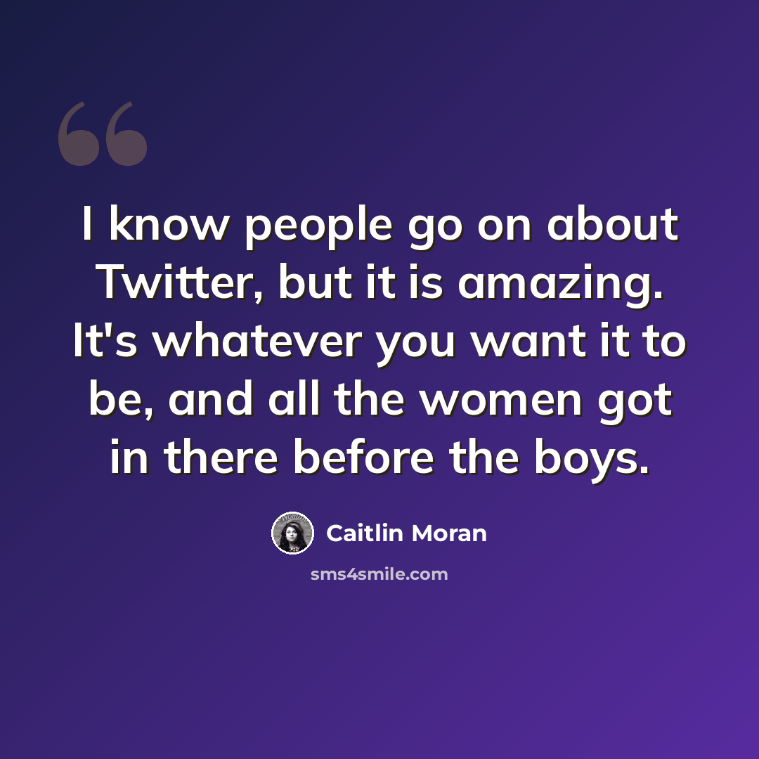 “I know people go on about Twitter, but it is amazing. It's whatever you want it to be, and all the women got in there before the boys.” quote by Caitlin Moran