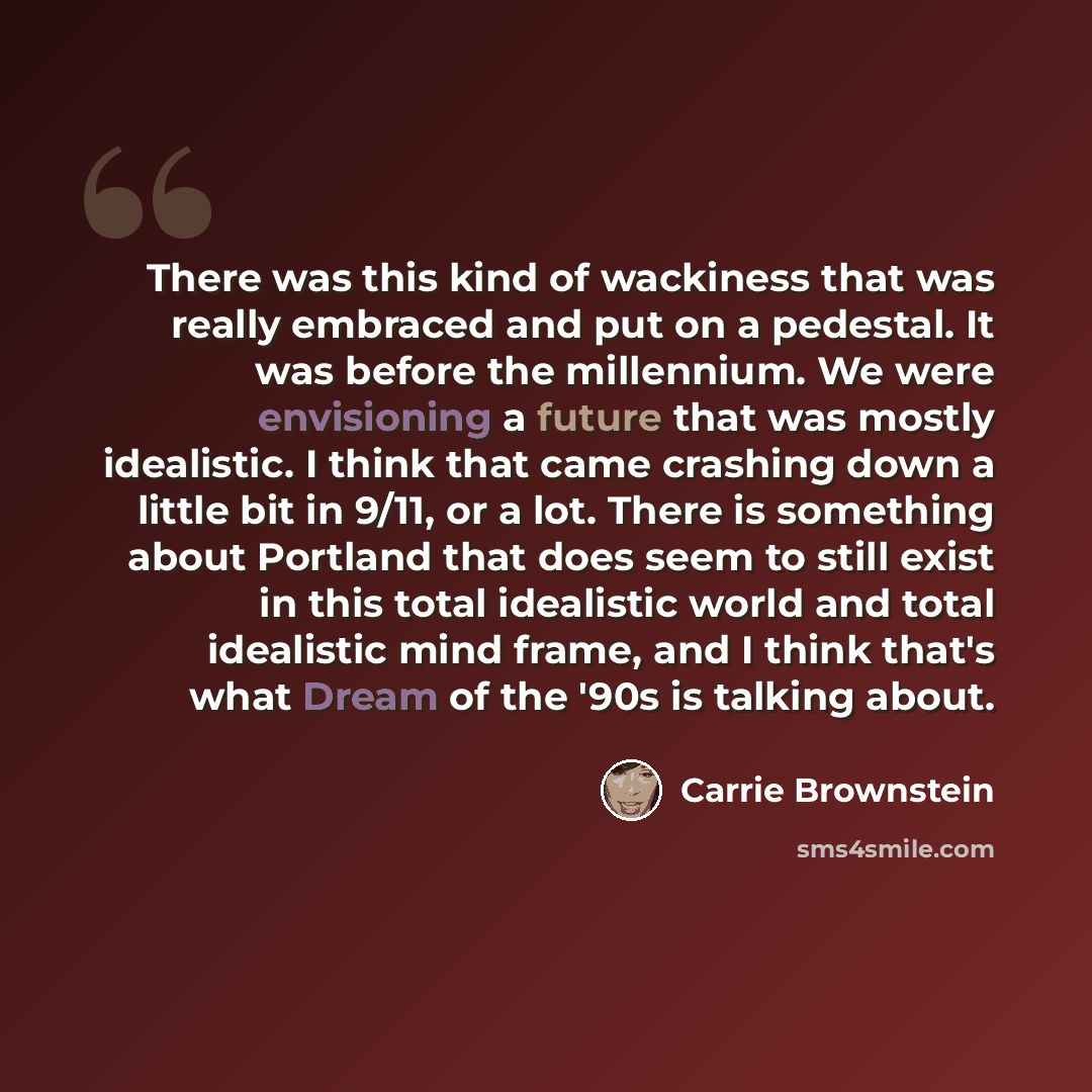 “There was this kind of wackiness that was really embraced and put on a pedestal. It was before the millennium. We were envisioning a future that was mostly idealistic. I think that came crashing down a little bit in 9/11, or a lot. There is something about Portland that does seem to still exist in…” quote by Carrie Brownstein