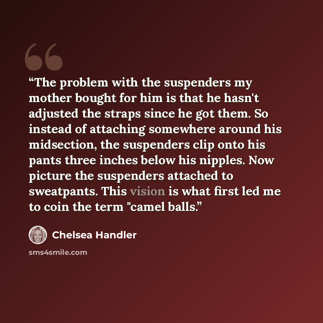 “The problem with the suspenders my mother bought for him is that he hasn't adjusted the straps since he got them. So instead of attaching somewhere around his midsection, the suspenders clip onto his pants three inches below his nipples. Now picture the suspenders attached to sweatpants. This…” quote by Chelsea Handler