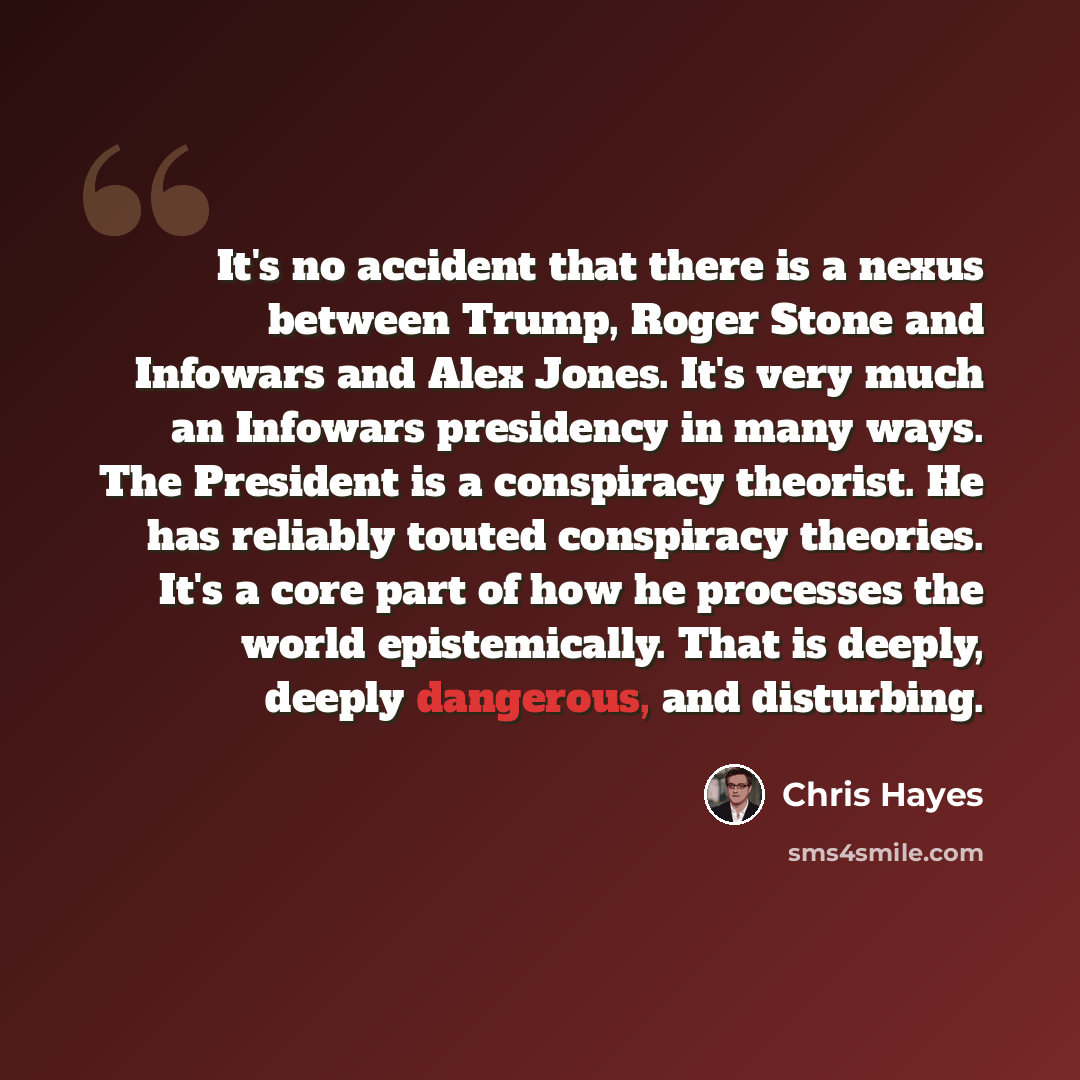 “It's no accident that there is a nexus between Trump, Roger Stone and Infowars and Alex Jones. It's very much an Infowars presidency in many ways. The President is a conspiracy theorist. He has reliably touted conspiracy theories. It's a core part of how he processes the world epistemically. That…” quote by Chris Hayes