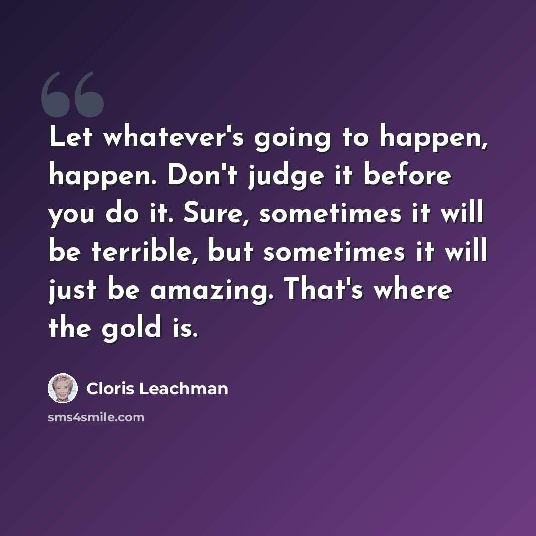 “Let whatever's going to happen, happen. Don't judge it before you do it. Sure, sometimes it will be terrible, but sometimes it will just be amazing. That's where the gold is.” quote by Cloris Leachman
