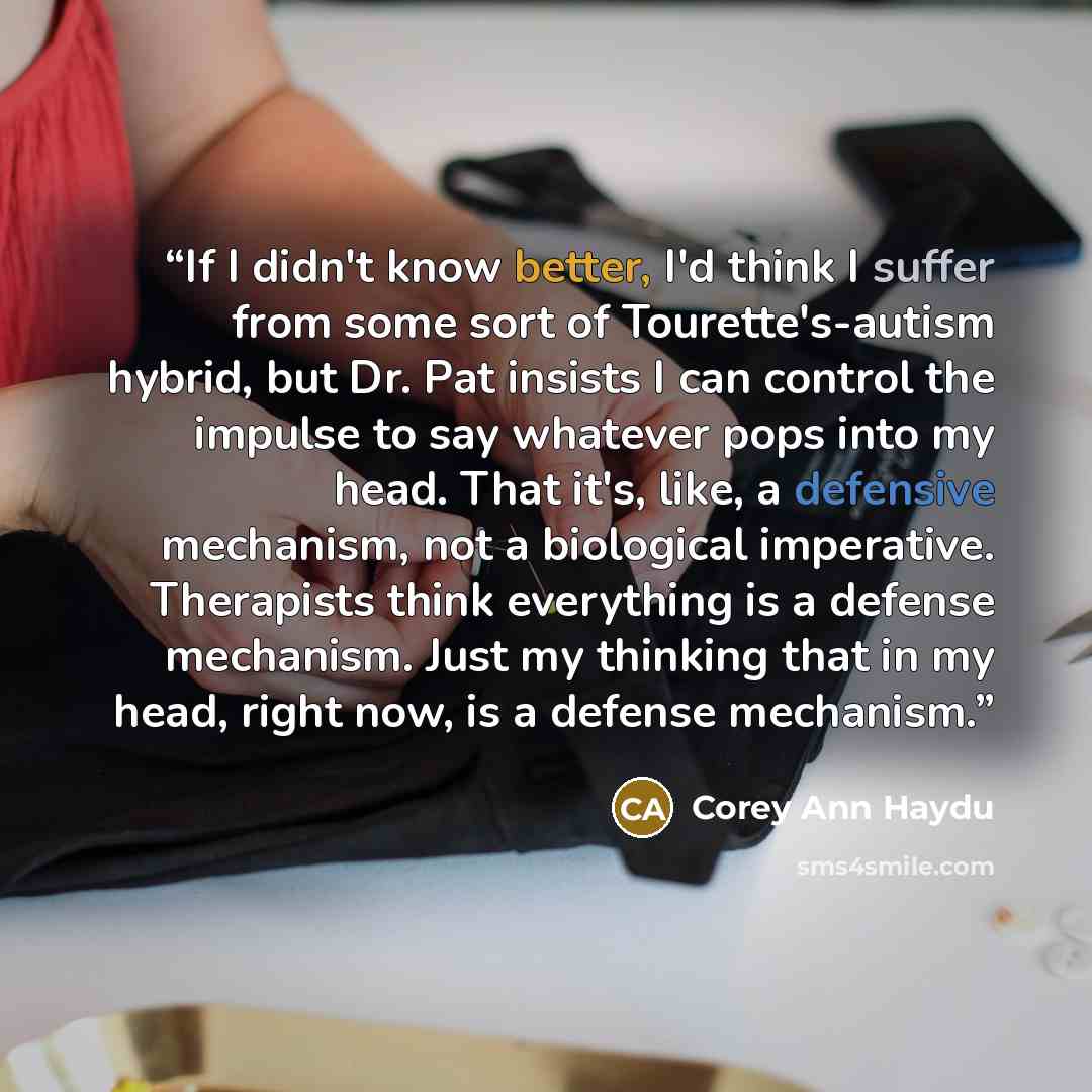 “If I didn't know better, I'd think I suffer from some sort of Tourette's-autism hybrid, but Dr. Pat insists I can control the impulse to say whatever pops into my head. That it's, like, a defensive mechanism, not a biological imperative. Therapists think everything is a defense mechanism. Just my…” quote by Corey Ann Haydu