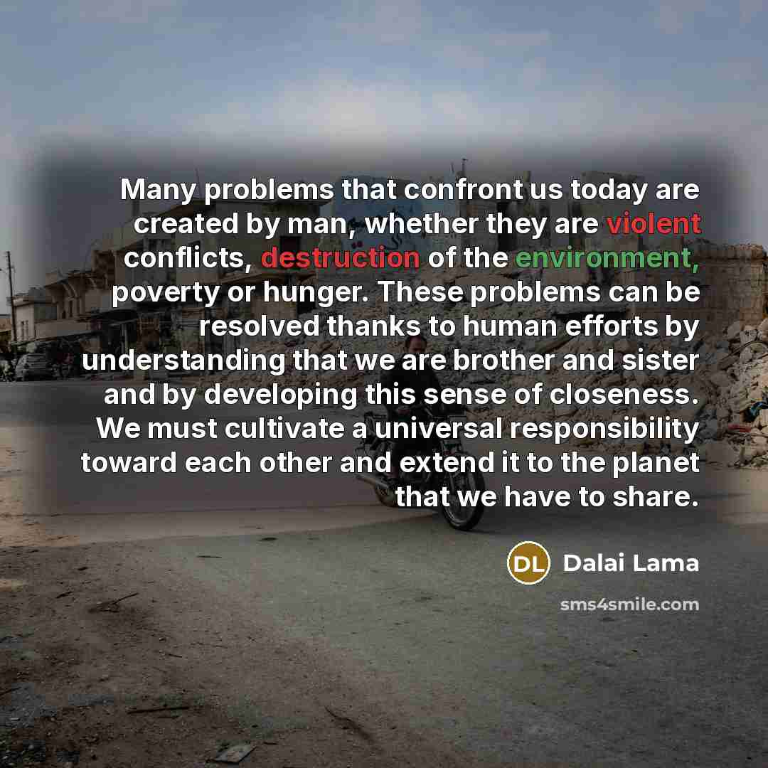 “Many problems that confront us today are created by man, whether they are violent conflicts, destruction of the environment, poverty or hunger. These problems can be resolved thanks to human efforts by understanding that we are brother and sister and by developing this sense of closeness. We must…” quote by Dalai Lama