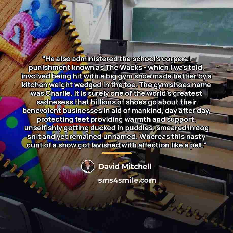 “He also administered the school's corporal punishment known as The Wacks - which I was told, involved being hit with a big gym shoe made heftier by a kitchen weight wedged in the toe. The gym shoes name was Charlie. It is surely one of the world's greatest sadnesess that billions of shoes go about…” quote by David Mitchell