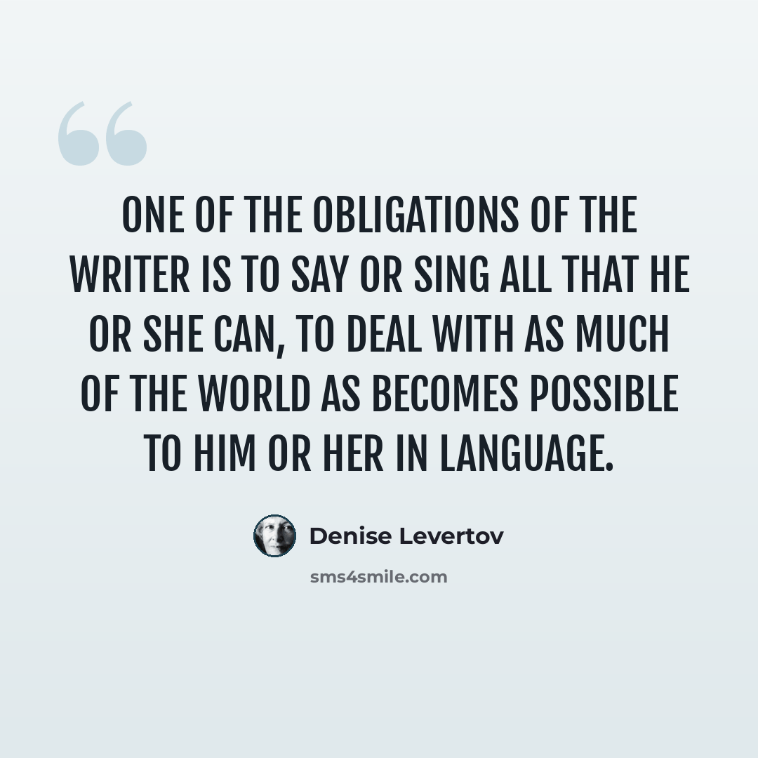 “One of the obligations of the writer is to say or sing all that he or she can, to deal with as much of the world as becomes possible to him or her in language.” quote by Denise Levertov