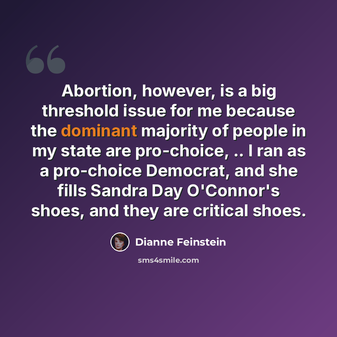 “Abortion, however, is a big threshold issue for me because the dominant majority of people in my state are pro-choice, .. I ran as a pro-choice Democrat, and she fills Sandra Day O'Connor's shoes, and they are critical shoes.” quote by Dianne Feinstein