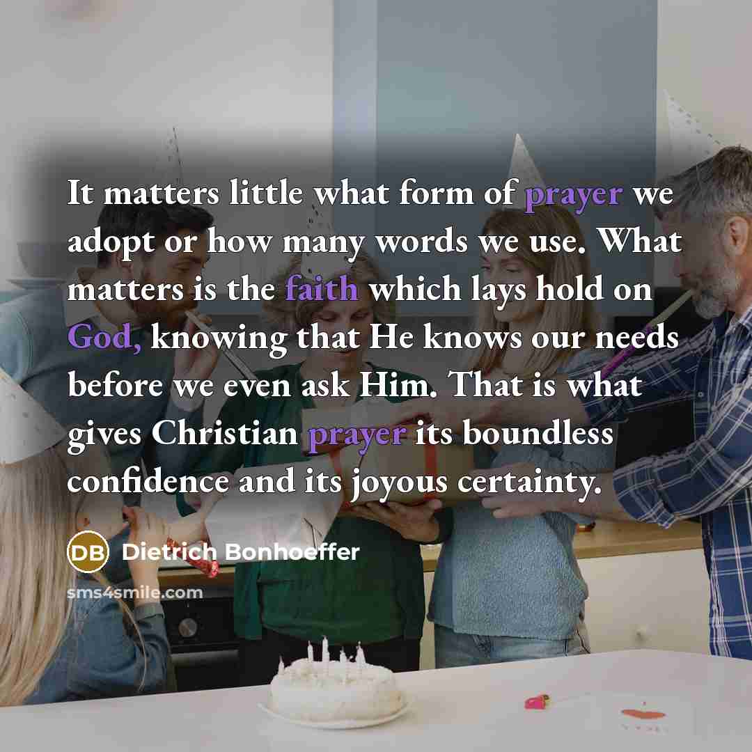“It matters little what form of prayer we adopt or how many words we use. What matters is the faith which lays hold on God, knowing that He knows our needs before we even ask Him. That is what gives Christian prayer its boundless confidence and its joyous certainty.” quote by Dietrich Bonhoeffer