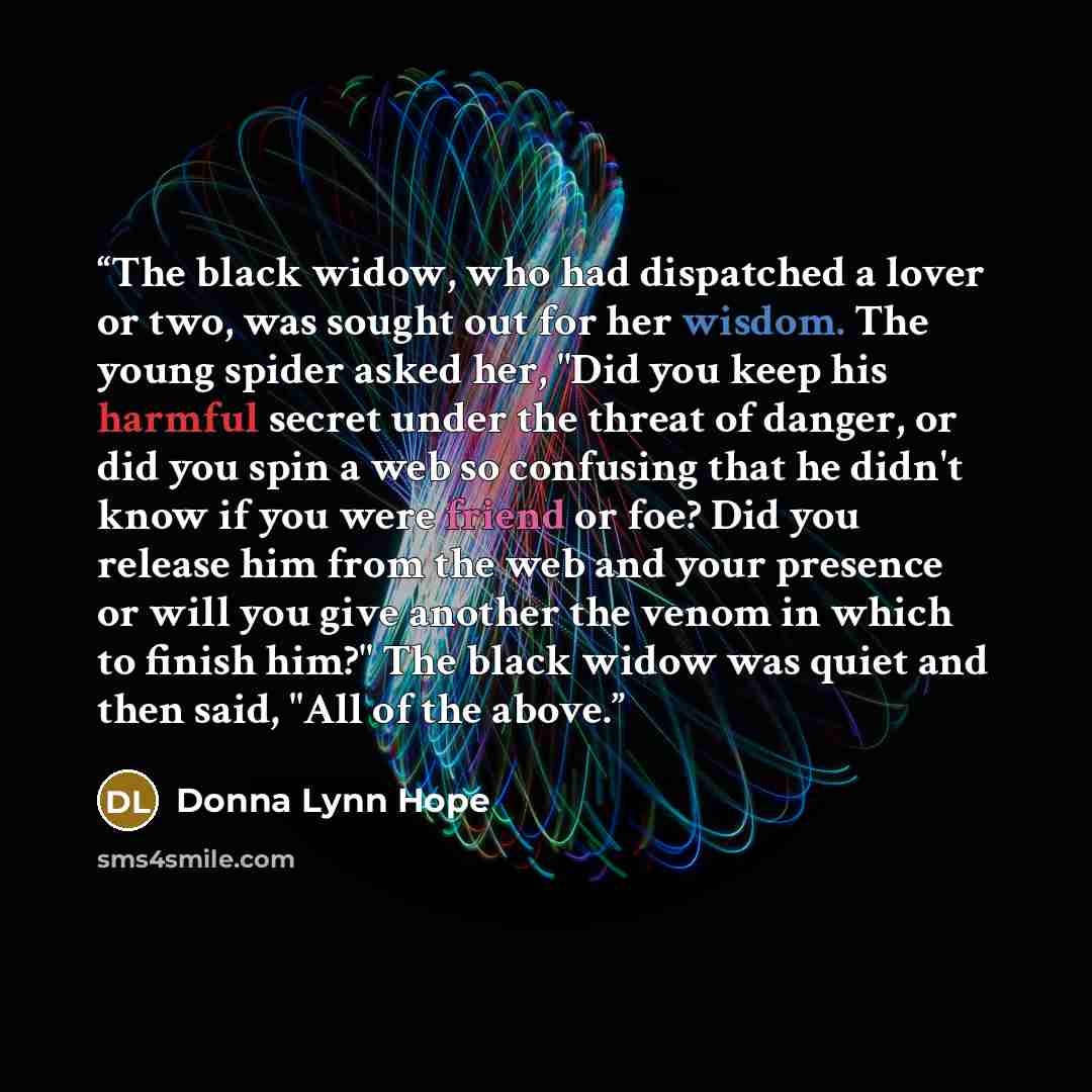 “The black widow, who had dispatched a lover or two, was sought out for her wisdom. The young spider asked her, "Did you keep his harmful secret under the threat of danger, or did you spin a web so confusing that he didn't know if you were friend or foe? Did you release him from the web and your…” quote by Donna Lynn Hope