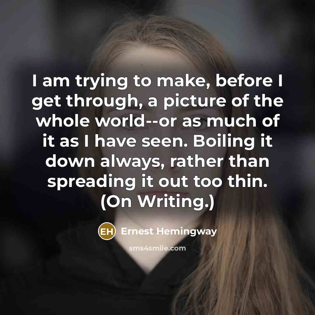 “I am trying to make, before I get through, a picture of the whole world--or as much of it as I have seen. Boiling it down always, rather than spreading it out too thin. (On Writing.)” quote by Ernest Hemingway