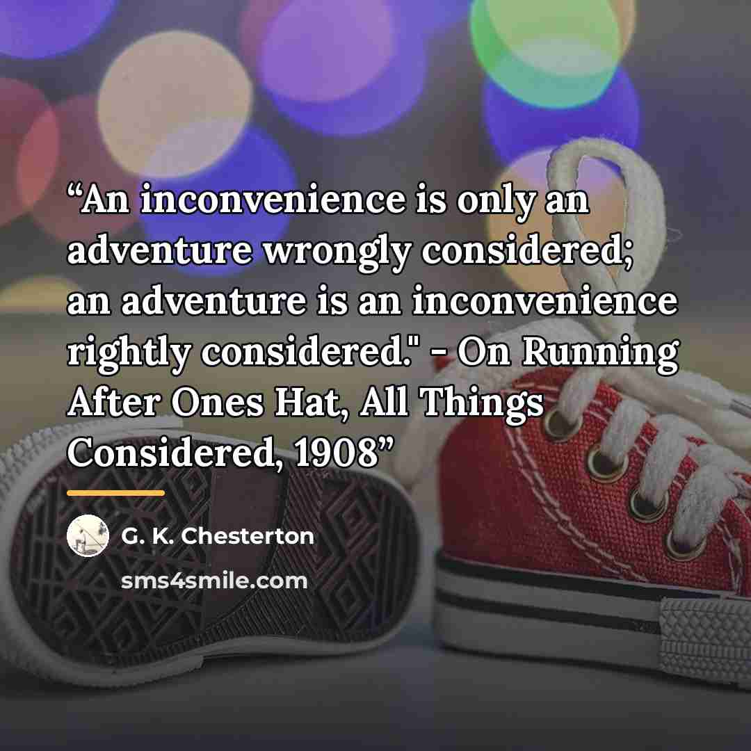 “An inconvenience is only an adventure wrongly considered; an adventure is an inconvenience rightly considered." - On Running After Ones Hat, All Things Considered, 1908” quote by G. K. Chesterton