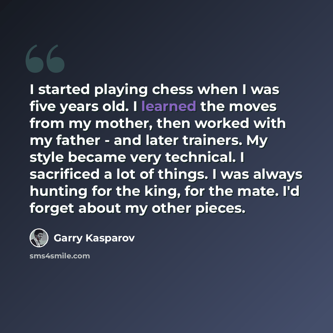 “I started playing chess when I was five years old. I learned the moves from my mother, then worked with my father - and later trainers. My style became very technical. I sacrificed a lot of things. I was always hunting for the king, for the mate. I'd forget about my other pieces.” quote by Garry Kasparov