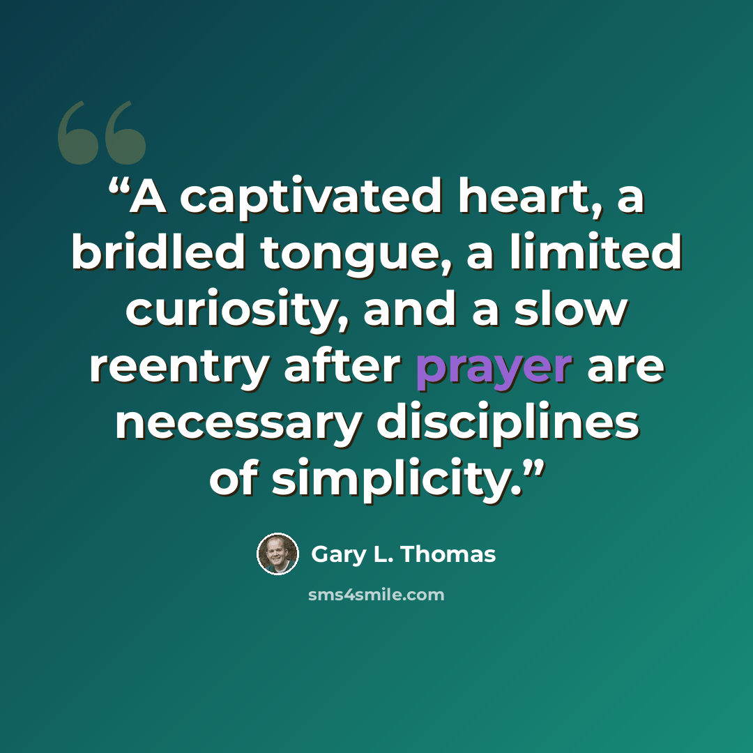 “A captivated heart, a bridled tongue, a limited curiosity, and a slow reentry after prayer are necessary disciplines of simplicity.” quote by Gary L. Thomas