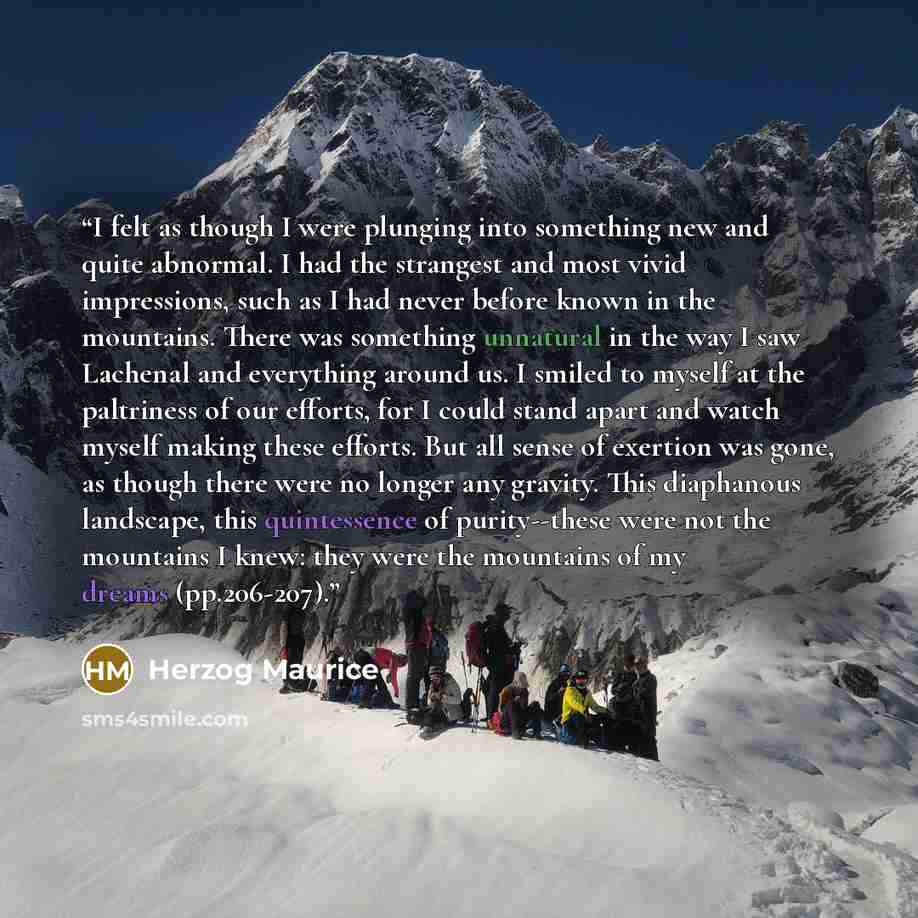 “I felt as though I were plunging into something new and quite abnormal. I had the strangest and most vivid impressions, such as I had never before known in the mountains. There was something unnatural in the way I saw Lachenal and everything around us. I smiled to myself at the paltriness of our…” quote by Herzog Maurice