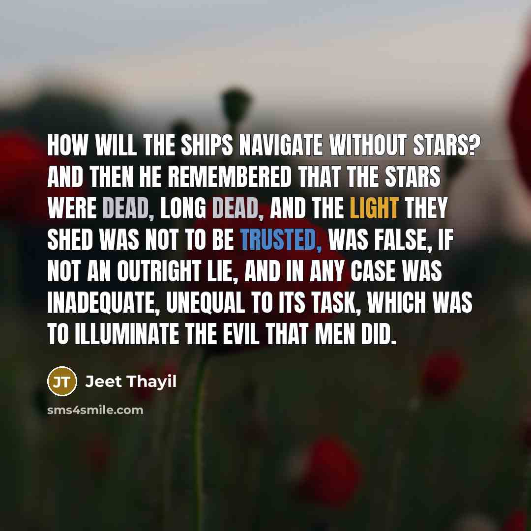 “How will the ships navigate without stars? And then he remembered that the stars were dead, long dead, and the light they shed was not to be trusted, was false, if not an outright lie, and in any case was inadequate, unequal to its task, which was to illuminate the evil that men did.” quote by Jeet Thayil