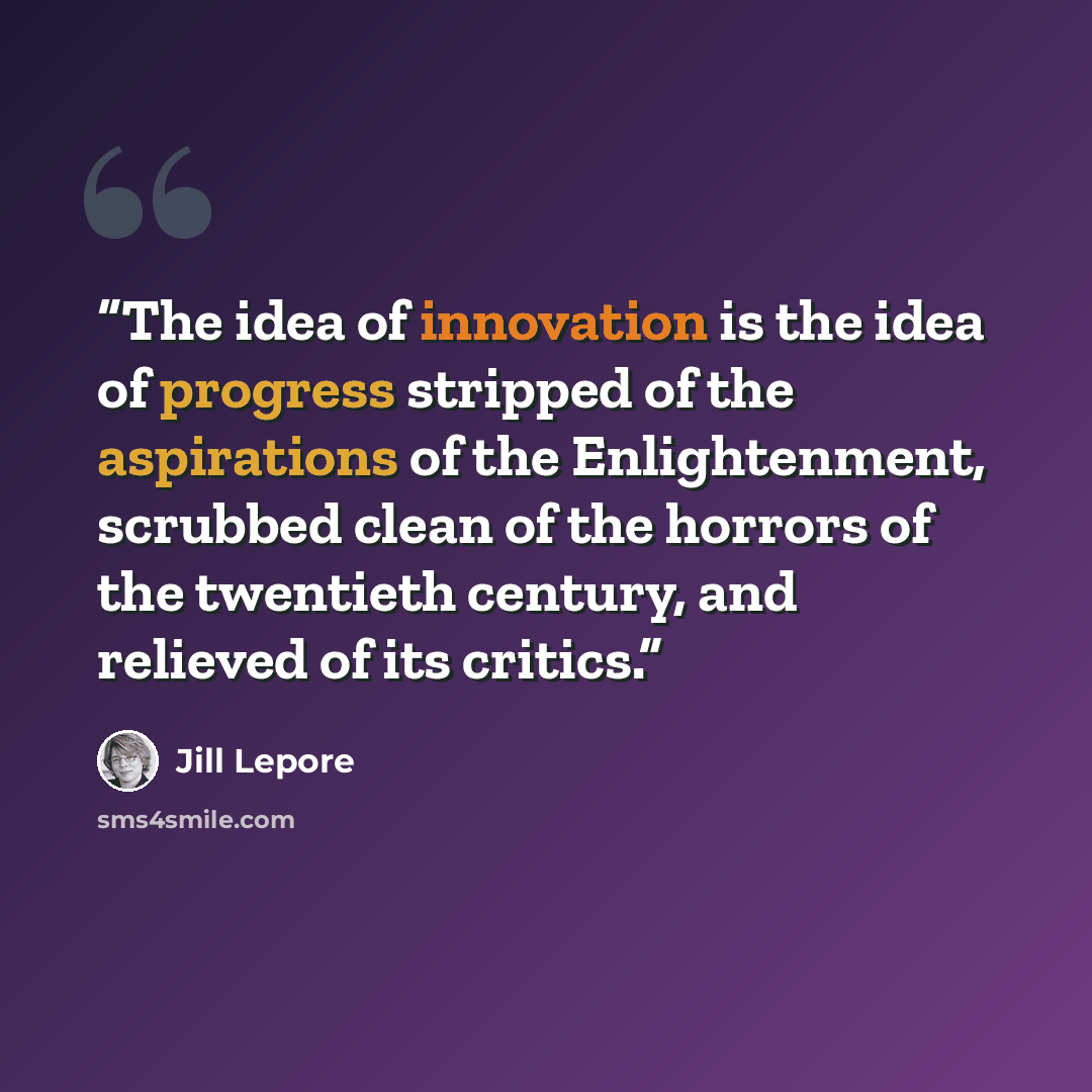 “The idea of innovation is the idea of progress stripped of the aspirations of the Enlightenment, scrubbed clean of the horrors of the twentieth century, and relieved of its critics.” quote by Jill Lepore