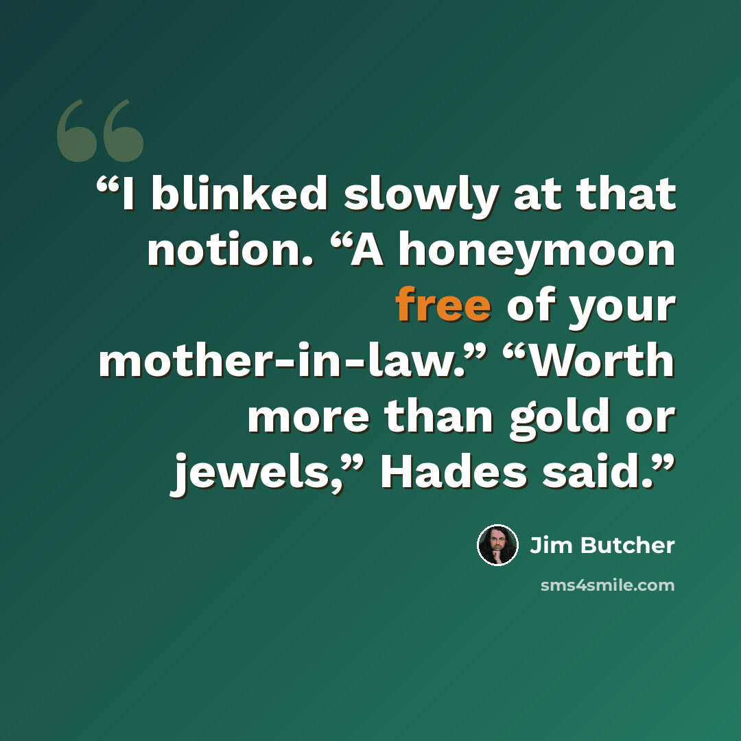 “I blinked slowly at that notion. “A honeymoon free of your mother-in-law.” “Worth more than gold or jewels,” Hades said.” quote by Jim Butcher