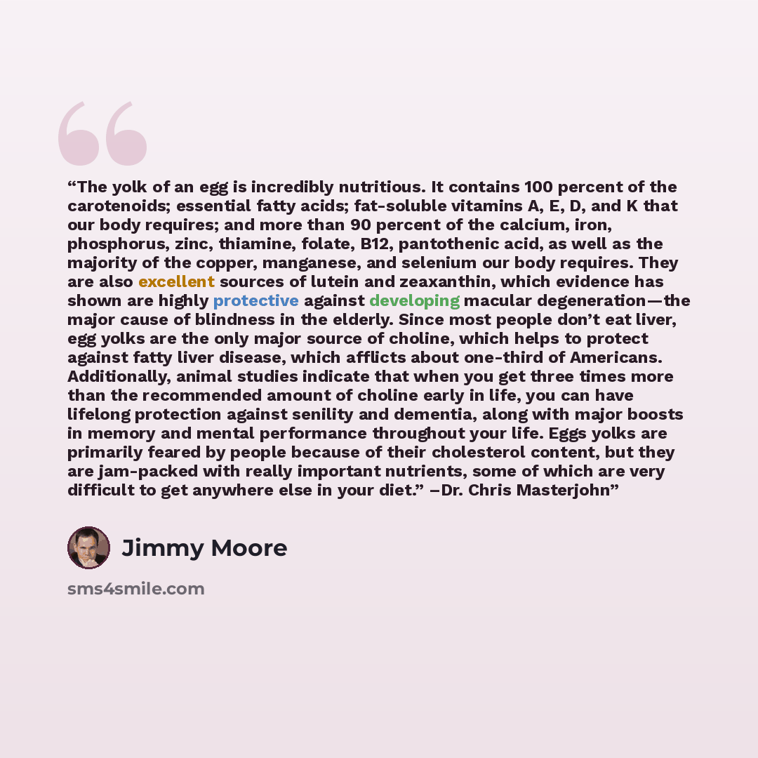 “The yolk of an egg is incredibly nutritious. It contains 100 percent of the carotenoids; essential fatty acids; fat-soluble vitamins A, E, D, and K that our body requires; and more than 90 percent of the calcium, iron, phosphorus, zinc, thiamine, folate, B12, pantothenic acid, as well as the…” quote by Jimmy Moore
