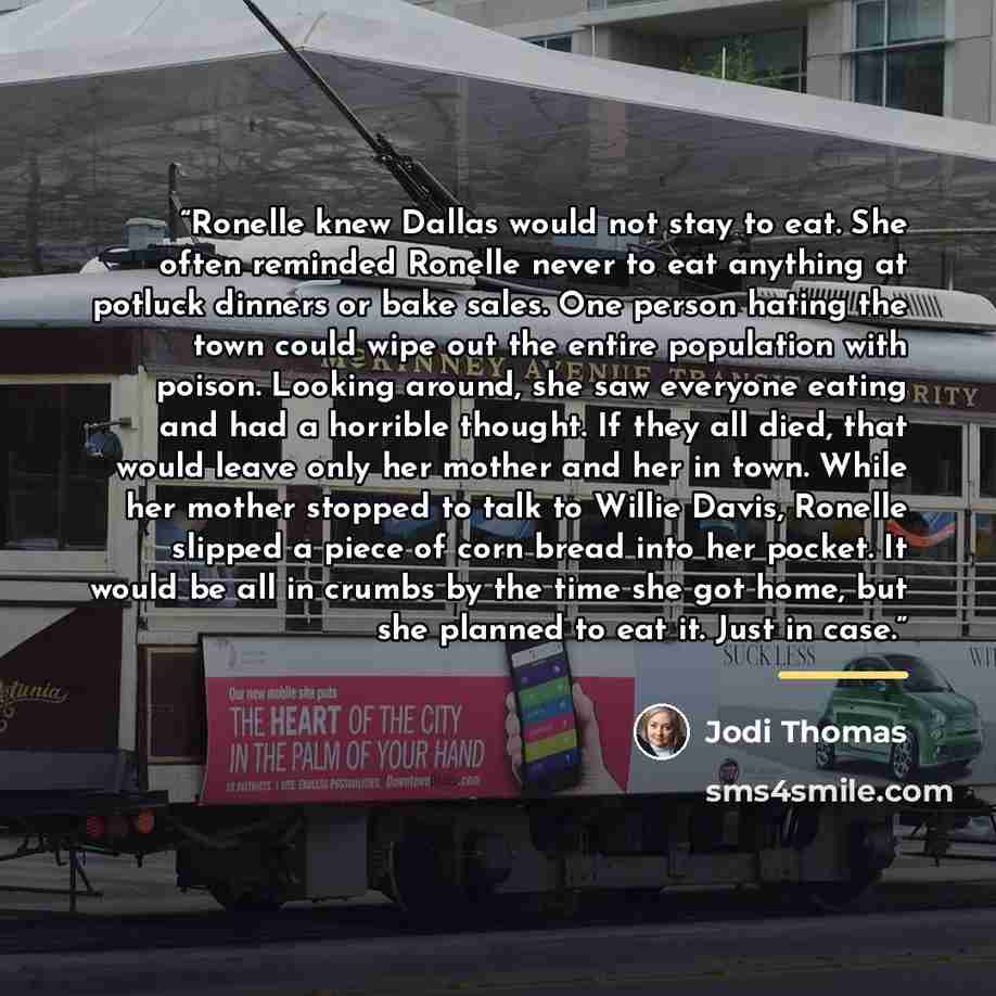“Ronelle knew Dallas would not stay to eat. She often reminded Ronelle never to eat anything at potluck dinners or bake sales. One person hating the town could wipe out the entire population with poison. Looking around, she saw everyone eating and had a horrible thought. If they all died, that…” quote by Jodi Thomas