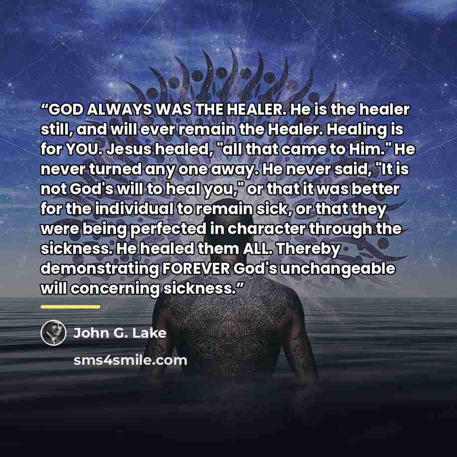“GOD ALWAYS WAS THE HEALER. He is the healer still, and will ever remain the Healer. Healing is for YOU. Jesus healed, "all that came to Him." He never turned any one away. He never said, "It is not God's will to heal you," or that it was better for the individual to remain sick, or that they were…” quote by John G. Lake