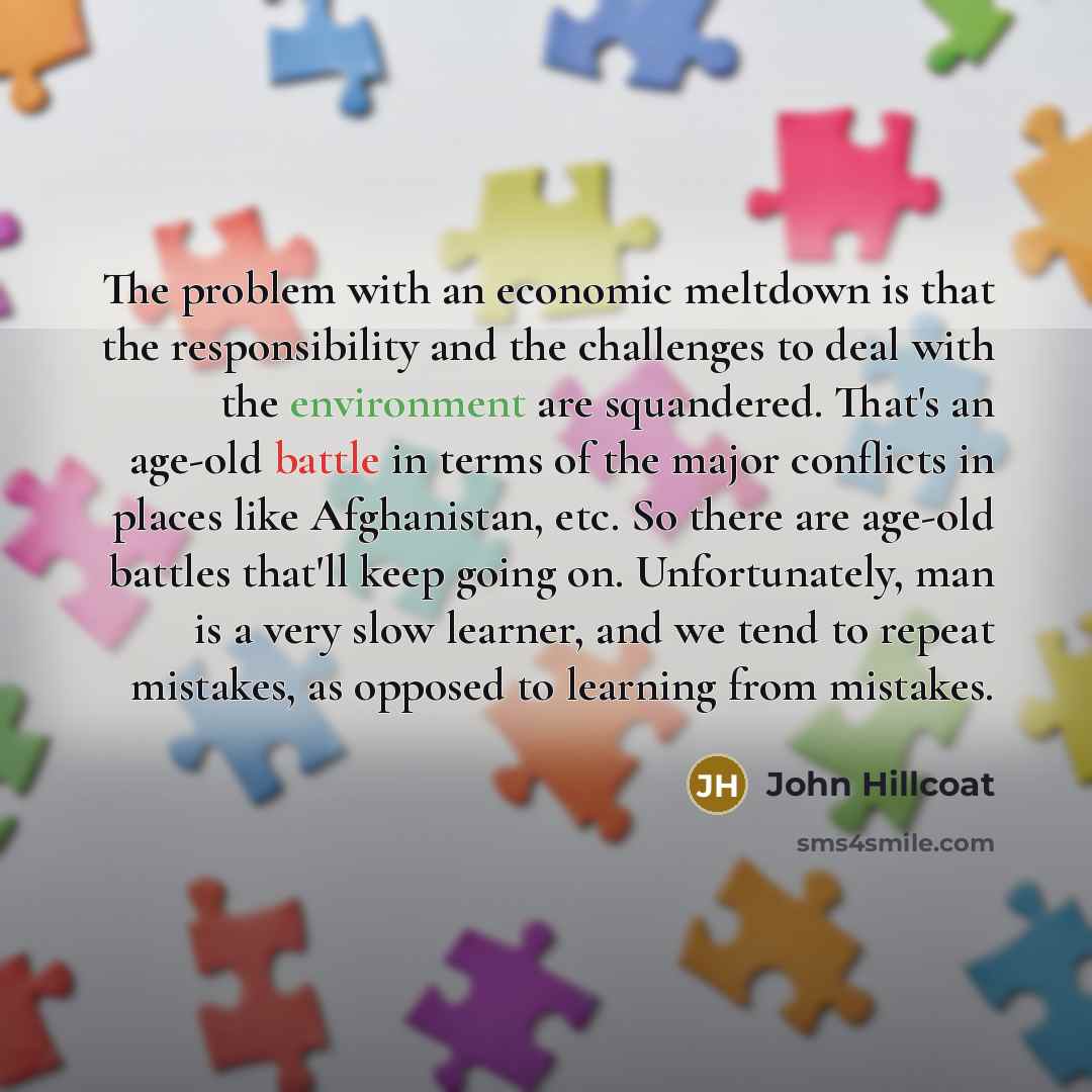 “The problem with an economic meltdown is that the responsibility and the challenges to deal with the environment are squandered. That's an age-old battle in terms of the major conflicts in places like Afghanistan, etc. So there are age-old battles that'll keep going on. Unfortunately, man is a…” quote by John Hillcoat