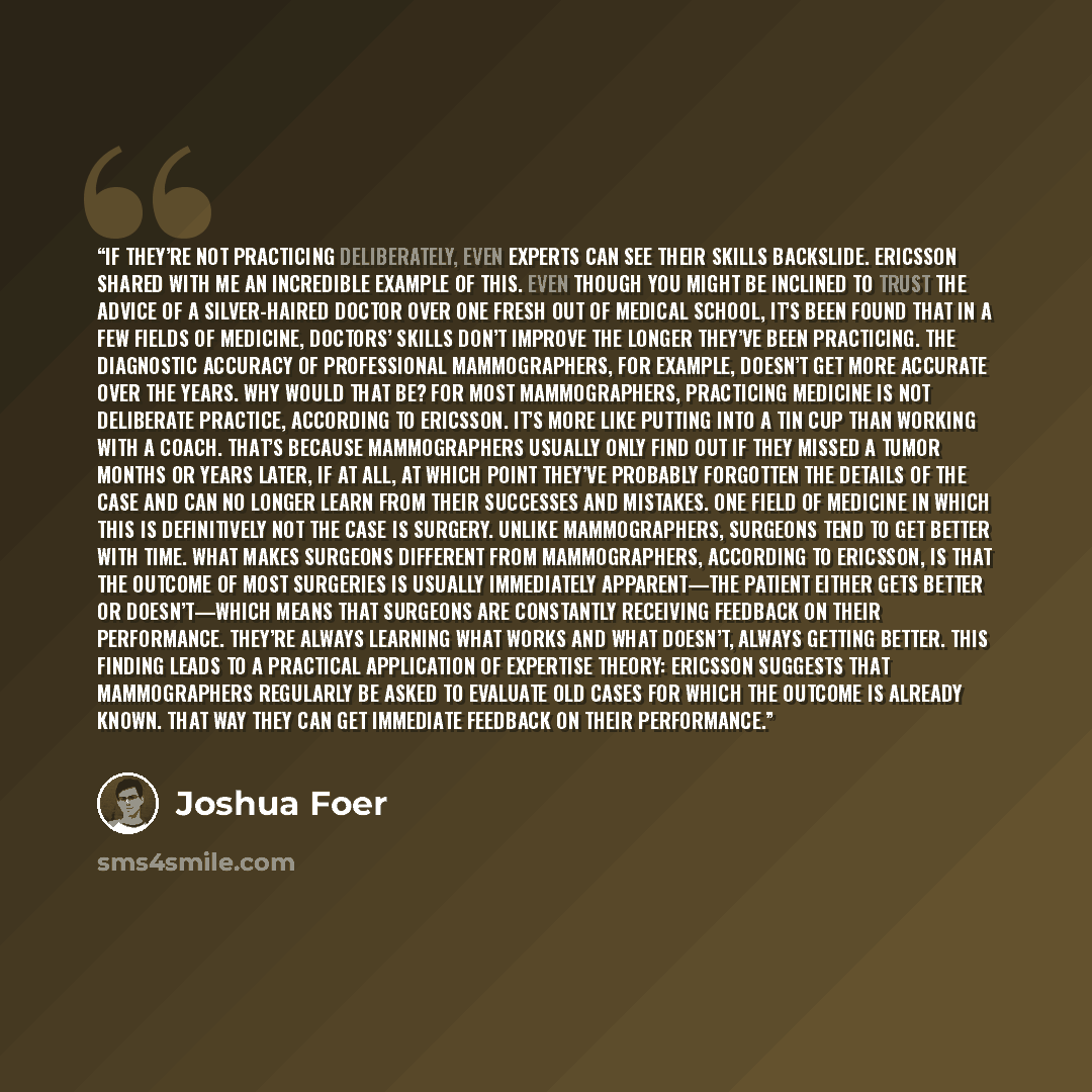 “If they’re not practicing deliberately, even experts can see their skills backslide. Ericsson shared with me an incredible example of this. Even though you might be inclined to trust the advice of a silver-haired doctor over one fresh out of medical school, it’s been found that in a few fields of…” quote by Joshua Foer
