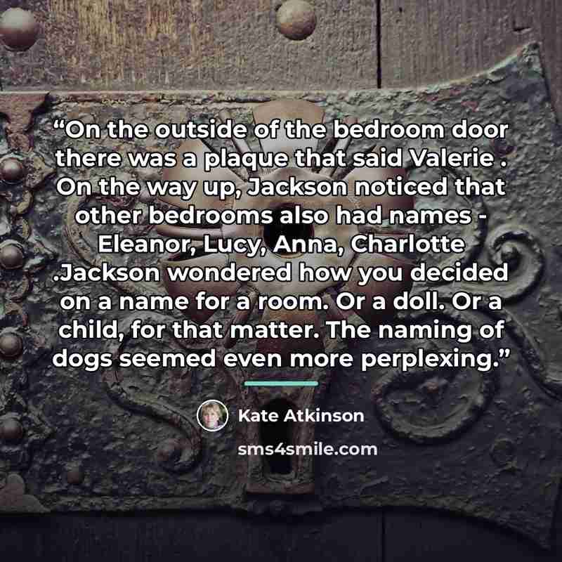 “On the outside of the bedroom door there was a plaque that said Valerie . On the way up, Jackson noticed that other bedrooms also had names - Eleanor, Lucy, Anna, Charlotte .Jackson wondered how you decided on a name for a room. Or a doll. Or a child, for that matter. The naming of dogs seemed…” quote by Kate Atkinson