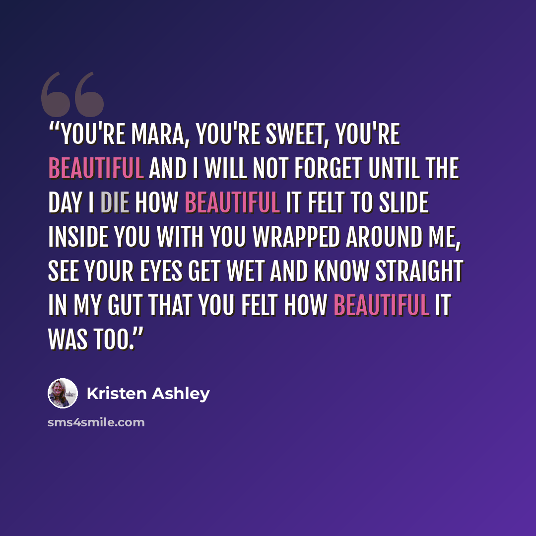 “You're Mara, you're sweet, you're beautiful and I will not forget until the day I die how beautiful it felt to slide inside you with you wrapped around me, see your eyes get wet and know straight in my gut that you felt how beautiful it was too.” quote by Kristen Ashley