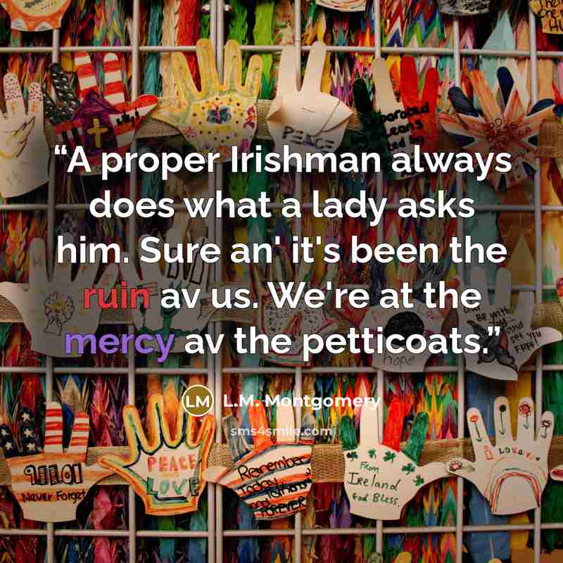 “A proper Irishman always does what a lady asks him. Sure an' it's been the ruin av us. We're at the mercy av the petticoats.” quote by L.M. Montgomery