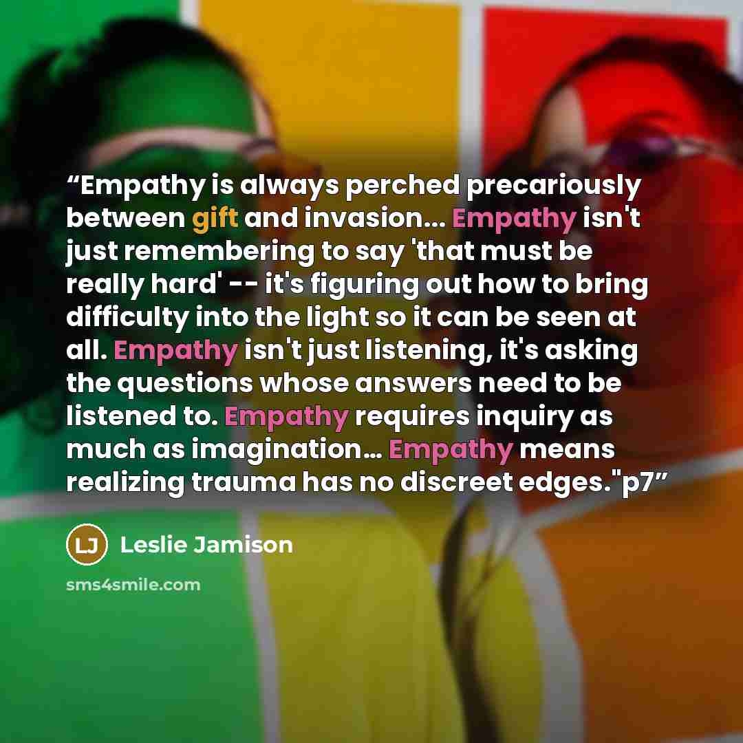 “Empathy is always perched precariously between gift and invasion... Empathy isn't just remembering to say 'that must be really hard' -- it's figuring out how to bring difficulty into the light so it can be seen at all. Empathy isn't just listening, it's asking the questions whose answers need to…” quote by Leslie Jamison