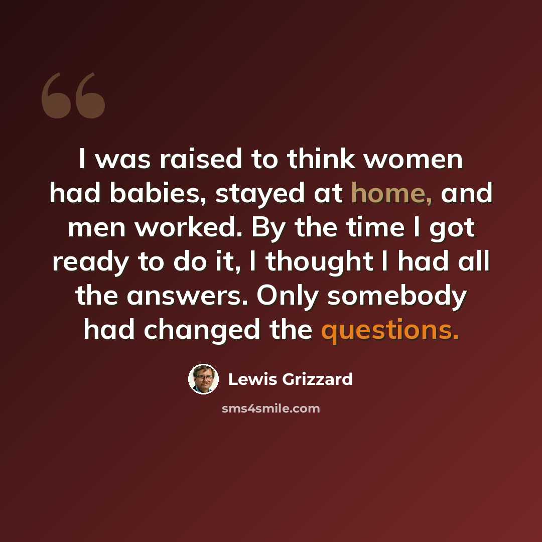 “I was raised to think women had babies, stayed at home, and men worked. By the time I got ready to do it, I thought I had all the answers. Only somebody had changed the questions.” quote by Lewis Grizzard