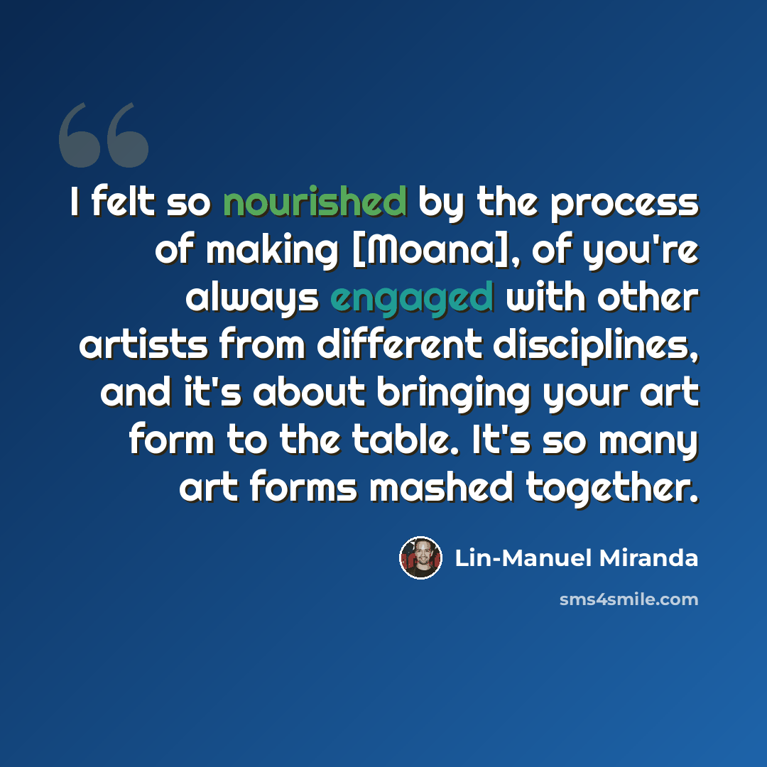 “I felt so nourished by the process of making [Moana], of you're always engaged with other artists from different disciplines, and it's about bringing your art form to the table. It's so many art forms mashed together.” quote by Lin-Manuel Miranda