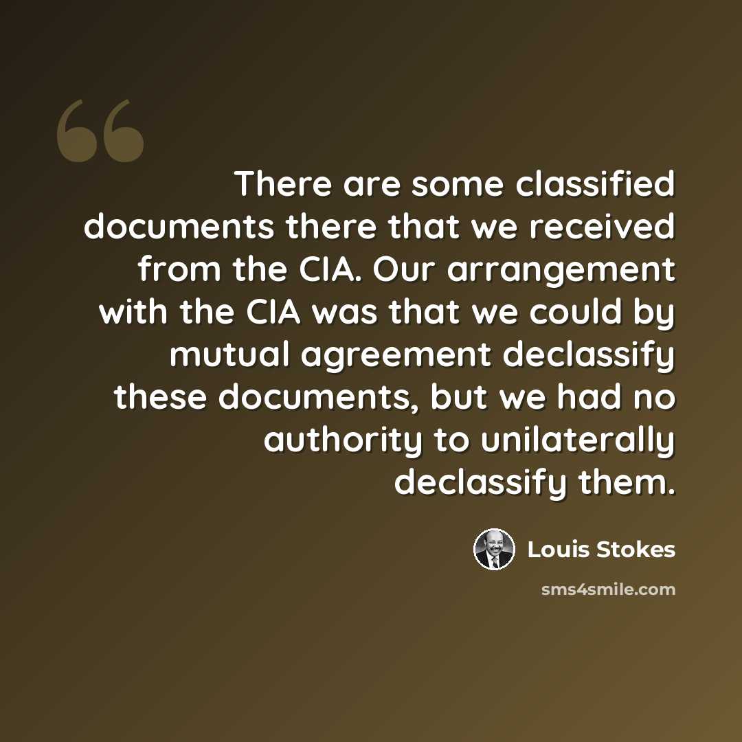 “There are some classified documents there that we received from the CIA. Our arrangement with the CIA was that we could by mutual agreement declassify these documents, but we had no authority to unilaterally declassify them.” quote by Louis Stokes