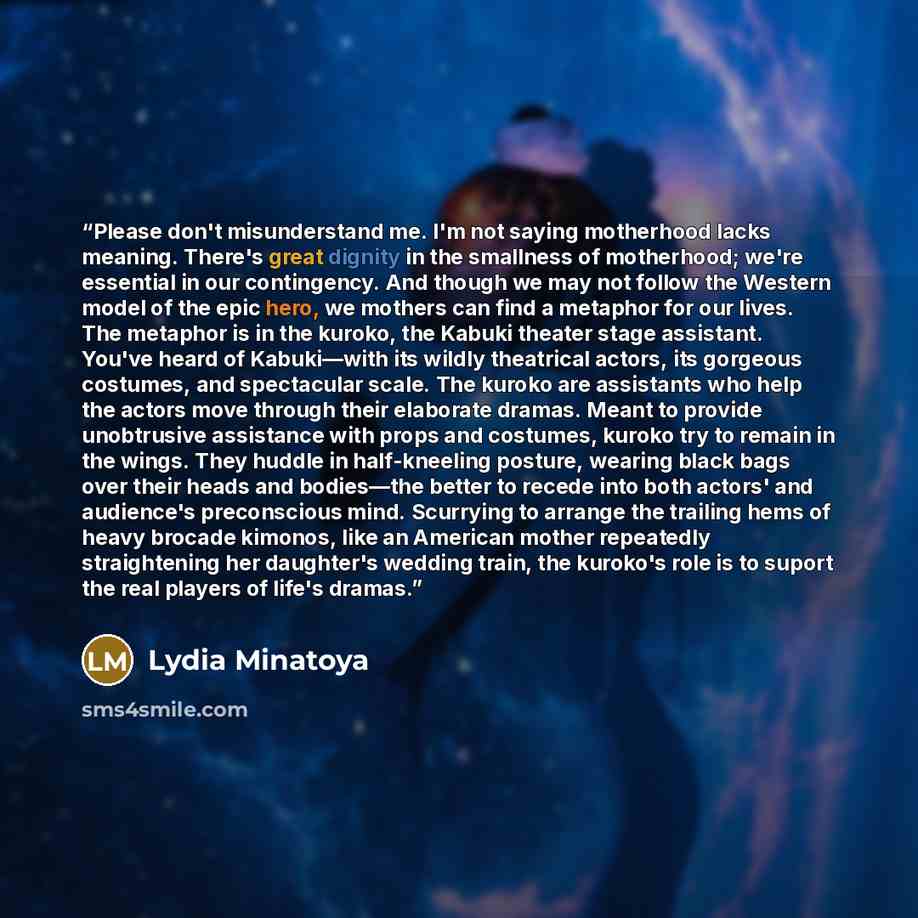 “Please don't misunderstand me. I'm not saying motherhood lacks meaning. There's great dignity in the smallness of motherhood; we're essential in our contingency. And though we may not follow the Western model of the epic hero, we mothers can find a metaphor for our lives. The metaphor is in the…” quote by Lydia Minatoya