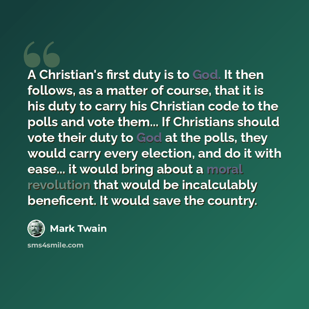 “A Christian's first duty is to God. It then follows, as a matter of course, that it is his duty to carry his Christian code to the polls and vote them... If Christians should vote their duty to God at the polls, they would carry every election, and do it with ease... it would bring about a moral…” quote by Mark Twain
