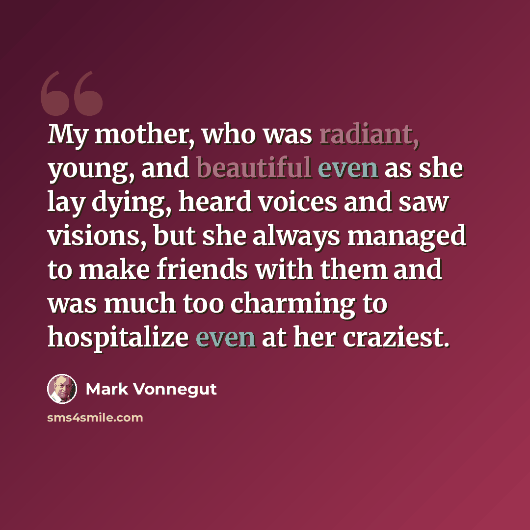“My mother, who was radiant, young, and beautiful even as she lay dying, heard voices and saw visions, but she always managed to make friends with them and was much too charming to hospitalize even at her craziest.” quote by Mark Vonnegut