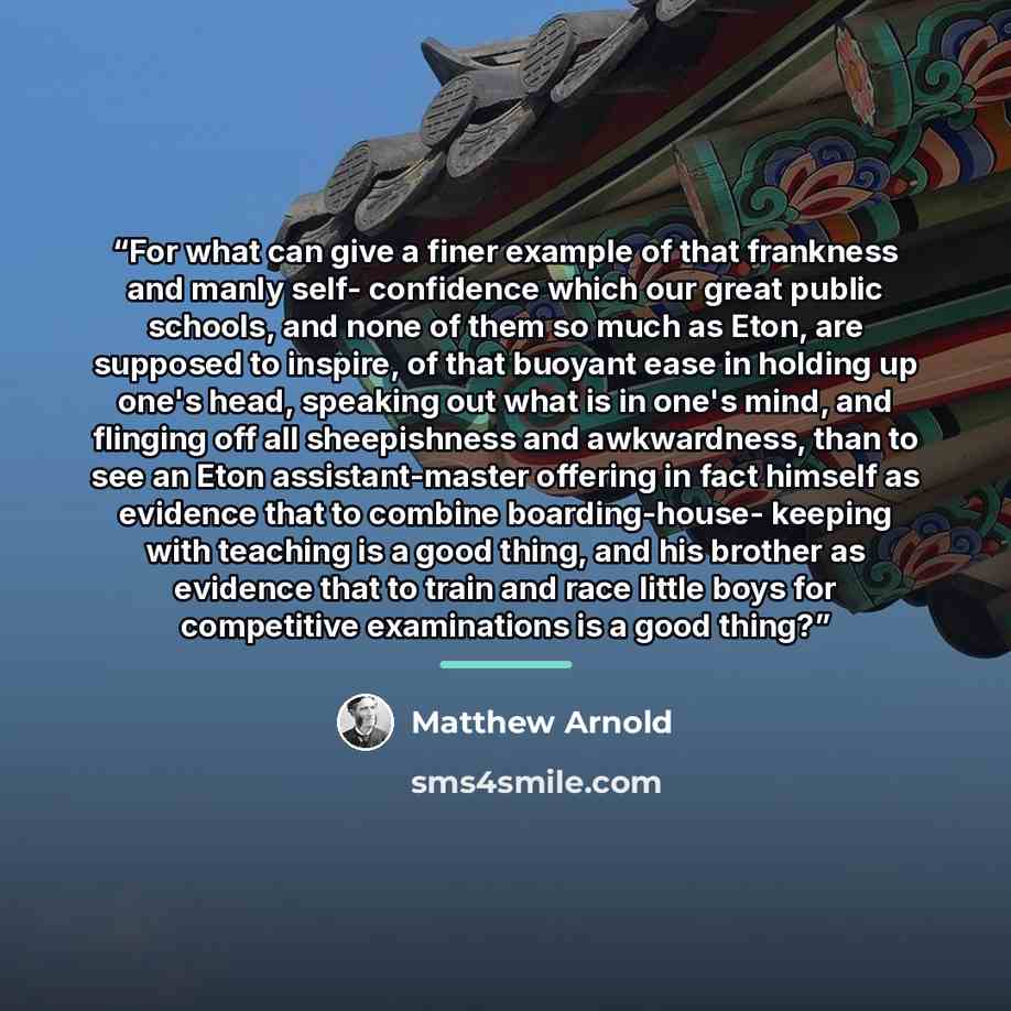 “For what can give a finer example of that frankness and manly self- confidence which our great public schools, and none of them so much as Eton, are supposed to inspire, of that buoyant ease in holding up one's head, speaking out what is in one's mind, and flinging off all sheepishness and…” quote by Matthew Arnold