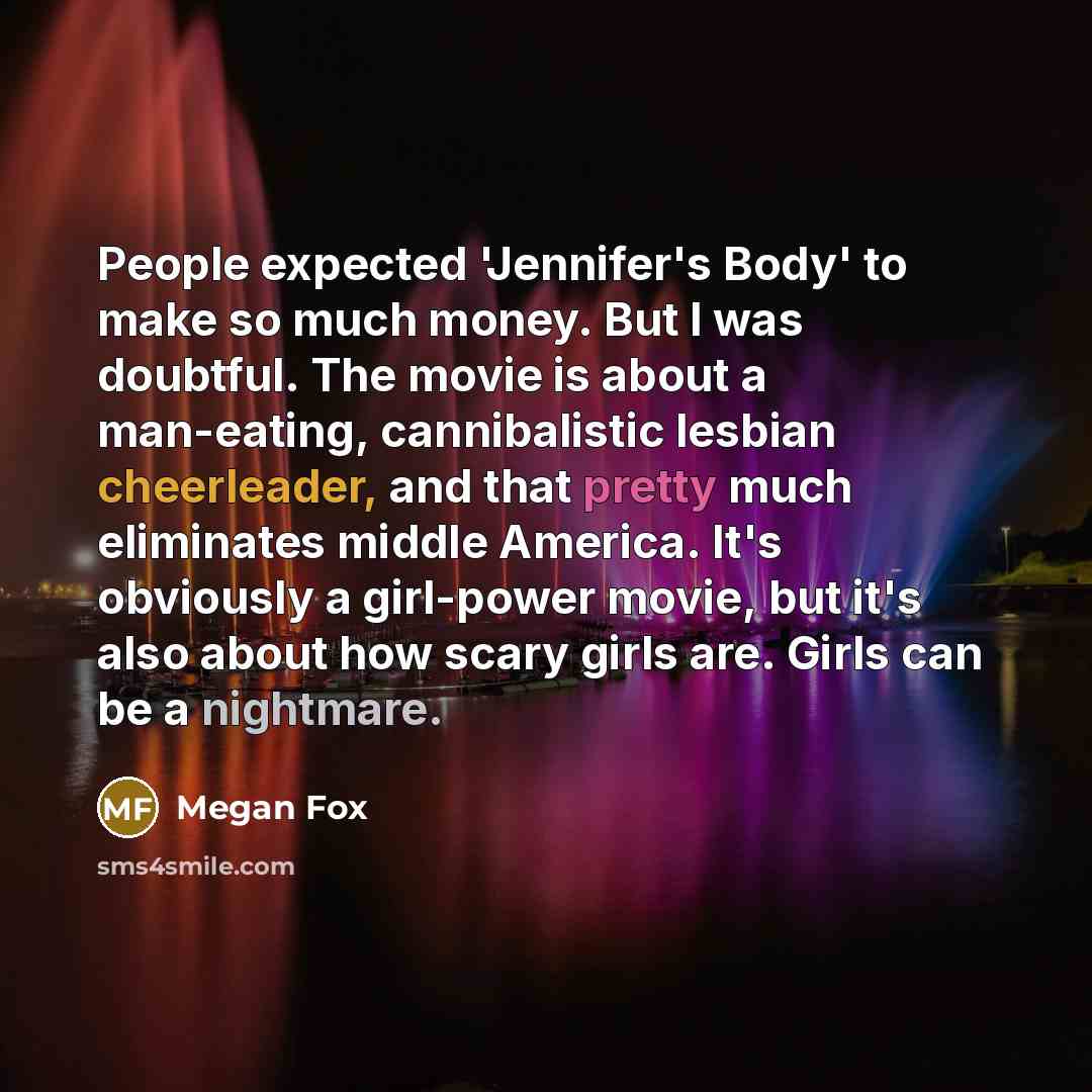 “People expected 'Jennifer's Body' to make so much money. But I was doubtful. The movie is about a man-eating, cannibalistic lesbian cheerleader, and that pretty much eliminates middle America. It's obviously a girl-power movie, but it's also about how scary girls are. Girls can be a nightmare.” quote by Megan Fox