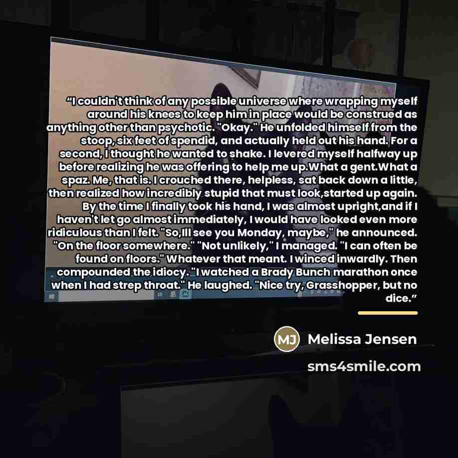 “I couldn't think of any possible universe where wrapping myself around his knees to keep him in place would be construed as anything other than psychotic. "Okay." He unfolded himself from the stoop, six feet of spendid, and actually held out his hand. For a second, I thought he wanted to shake. I…” quote by Melissa Jensen