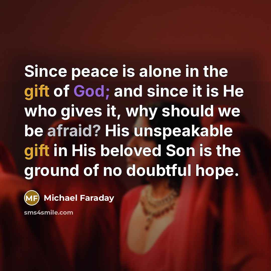 “Since peace is alone in the gift of God; and since it is He who gives it, why should we be afraid? His unspeakable gift in His beloved Son is the ground of no doubtful hope.” quote by Michael Faraday