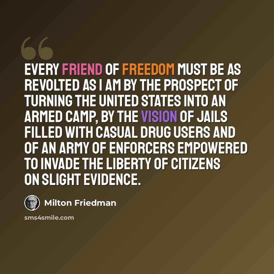 “Every friend of freedom must be as revolted as I am by the prospect of turning the United States into an armed camp, by the vision of jails filled with casual drug users and of an army of enforcers empowered to invade the liberty of citizens on slight evidence.” quote by Milton Friedman