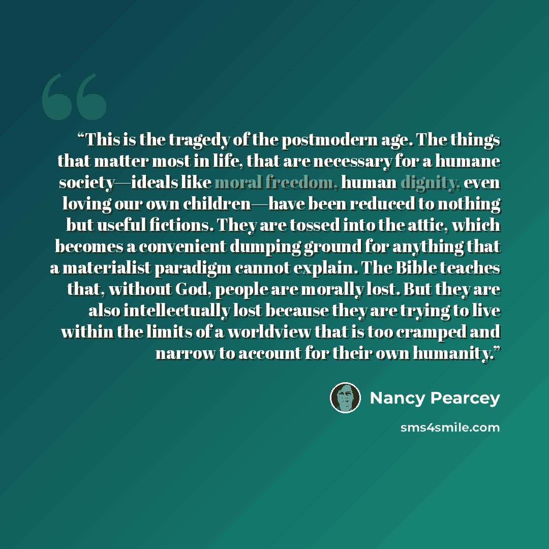 “This is the tragedy of the postmodern age. The things that matter most in life, that are necessary for a humane society—ideals like moral freedom, human dignity, even loving our own children—have been reduced to nothing but useful fictions. They are tossed into the attic, which becomes a…” quote by Nancy Pearcey