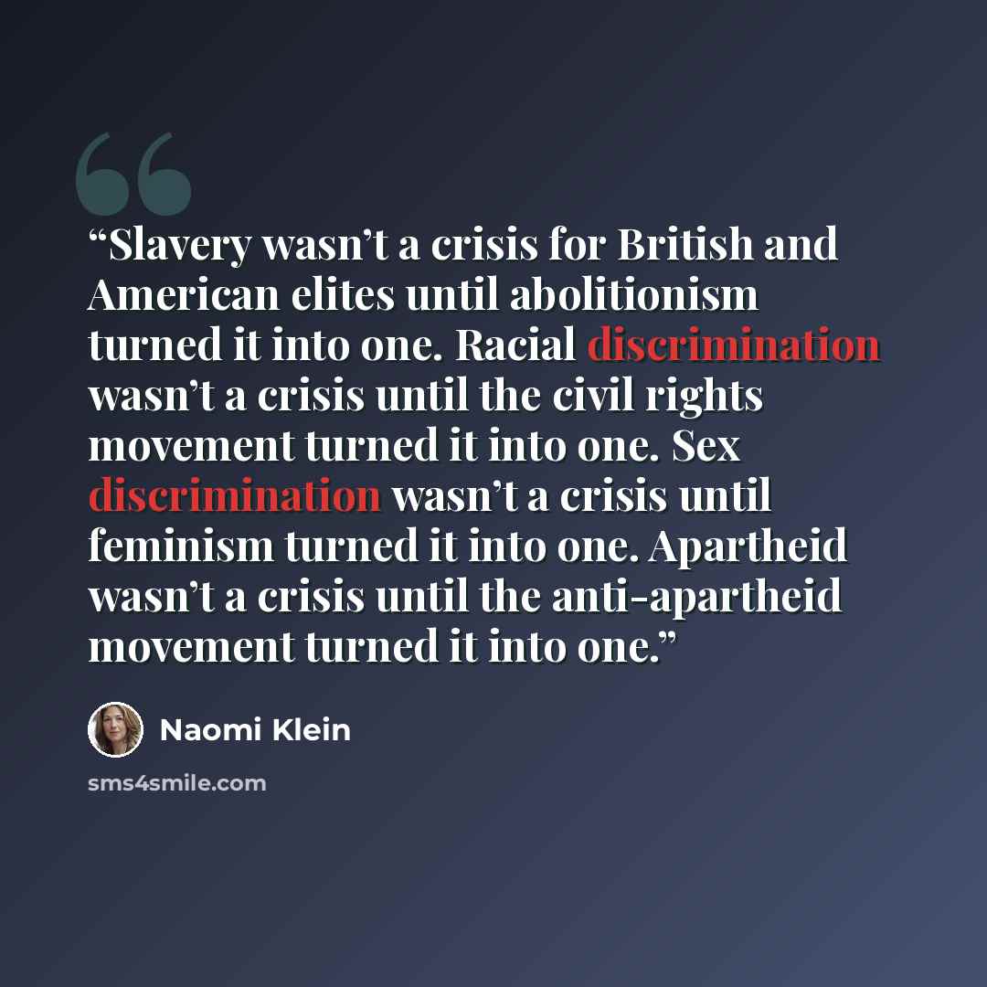 “Slavery wasn’t a crisis for British and American elites until abolitionism turned it into one. Racial discrimination wasn’t a crisis until the civil rights movement turned it into one. Sex discrimination wasn’t a crisis until feminism turned it into one. Apartheid wasn’t a crisis until the…” quote by Naomi Klein