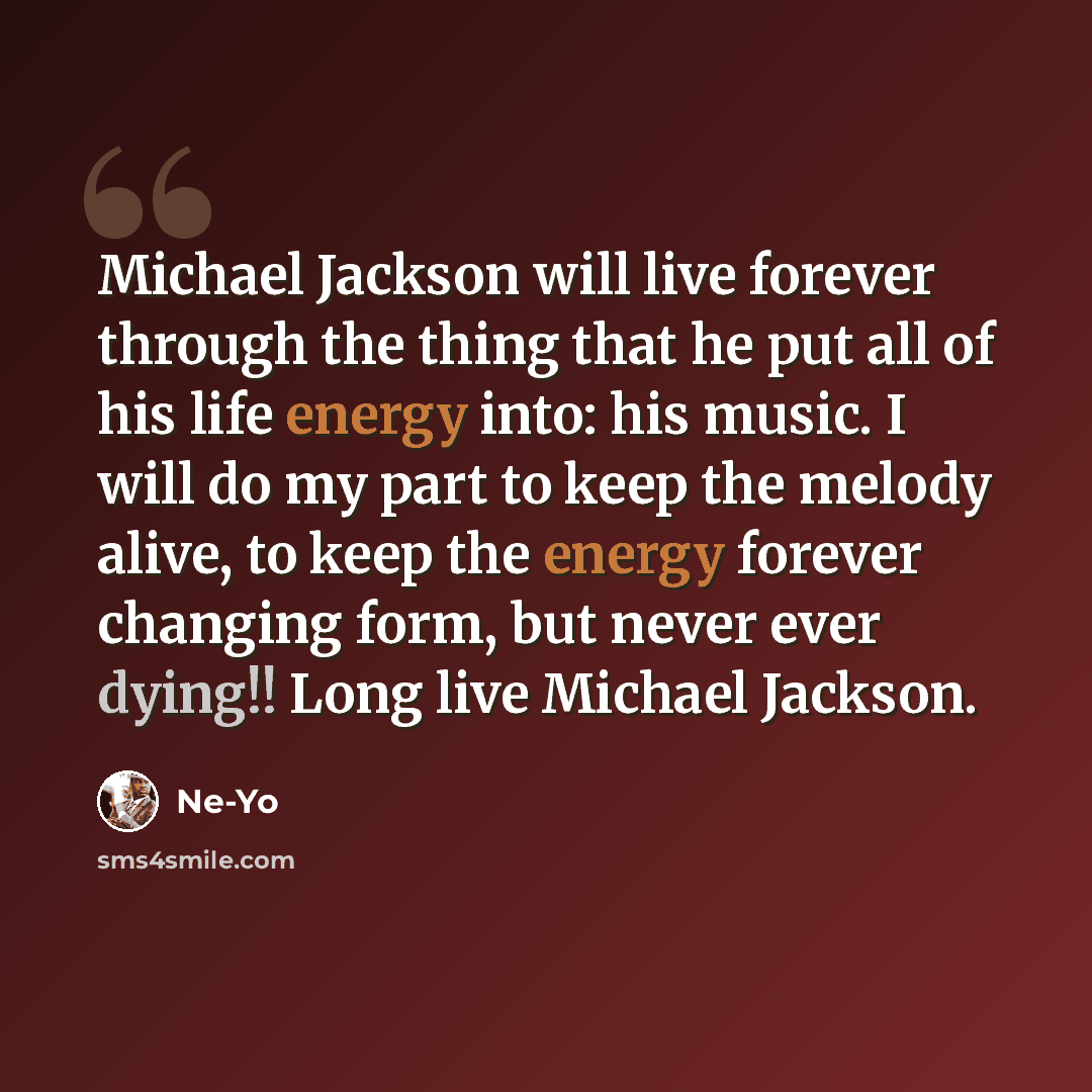 “Michael Jackson will live forever through the thing that he put all of his life energy into: his music. I will do my part to keep the melody alive, to keep the energy forever changing form, but never ever dying!! Long live Michael Jackson.” quote by Ne-Yo