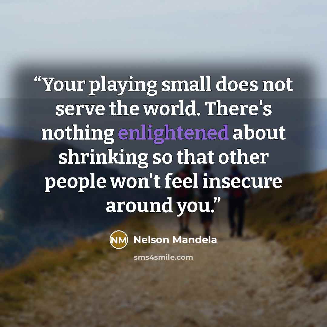 “Your playing small does not serve the world. There's nothing enlightened about shrinking so that other people won't feel insecure around you.” quote by Nelson Mandela