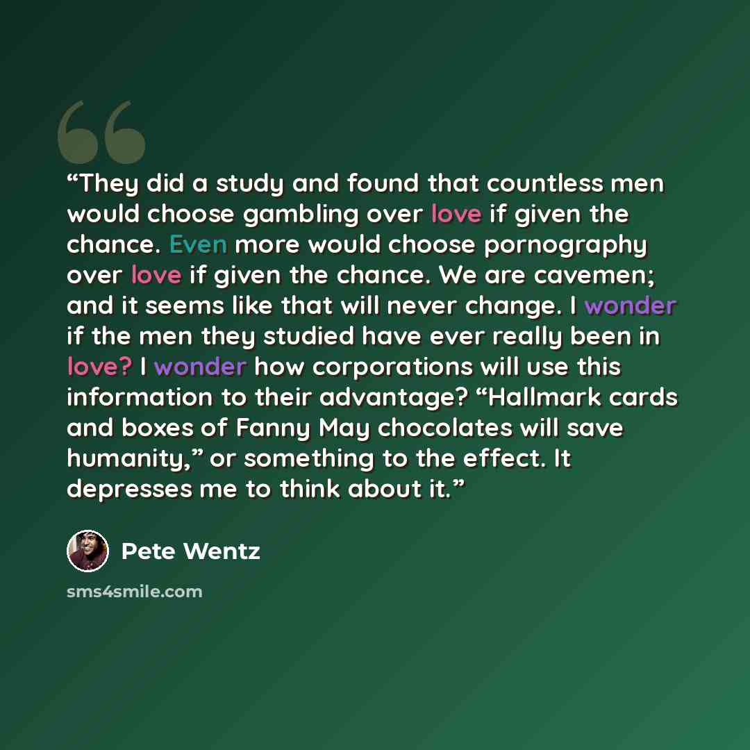 “They did a study and found that countless men would choose gambling over love if given the chance. Even more would choose pornography over love if given the chance. We are cavemen; and it seems like that will never change. I wonder if the men they studied have ever really been in love? I wonder…” quote by Pete Wentz