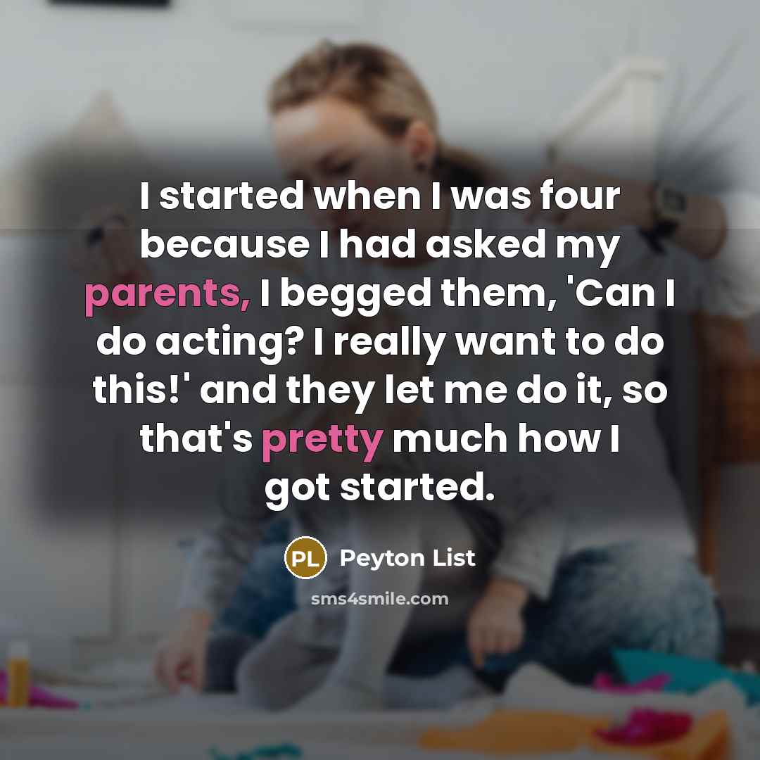 “I started when I was four because I had asked my parents, I begged them, 'Can I do acting? I really want to do this!' and they let me do it, so that's pretty much how I got started.” quote by Peyton List